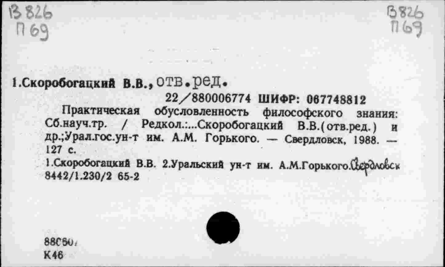 ﻿пез

1 .Скоробогацкий В.В., ОТВ.реД.
22/880006774 ШИФР: 067748812
Практическая обусловленность философского знания: Сб.науч.тр. / Редкол.:...Скоробогацкий В.В.( отв.ред.) и др.;Урал.гос.ун-т им. А.М. Горького. — Свердловск, 1988. — 127 с.
1.Скоробогацкий В.В. 2.Уральский ун-т им. А.М.Горького.ЙсрЬлоСс» 8442/1.230/2 65-2	”
88С5О, К 46